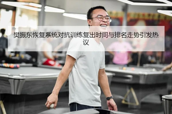 樊振东恢复系统对抗训练复出时间与排名走势引发热议